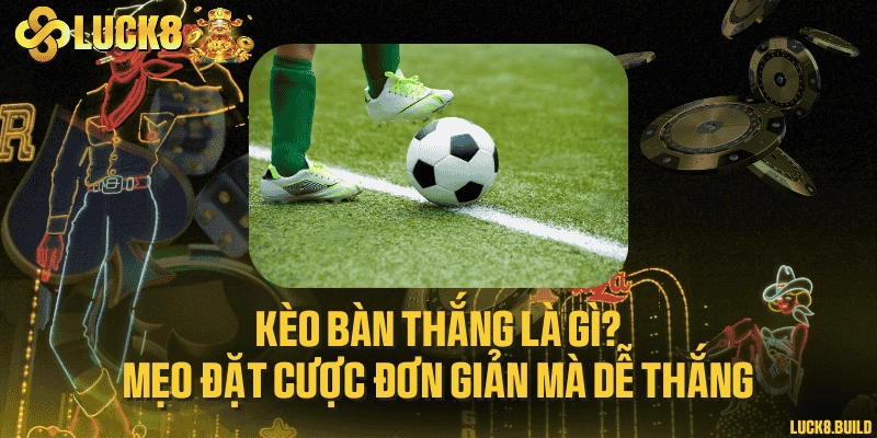 Kèo bàn thắng là gì? Mẹo đặt cược đơn giản mà dễ thắng